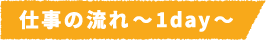 仕事の流れ~1day~